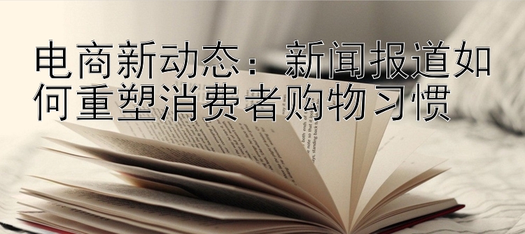 电商新动态：新闻报道如何重塑消费者购物习惯