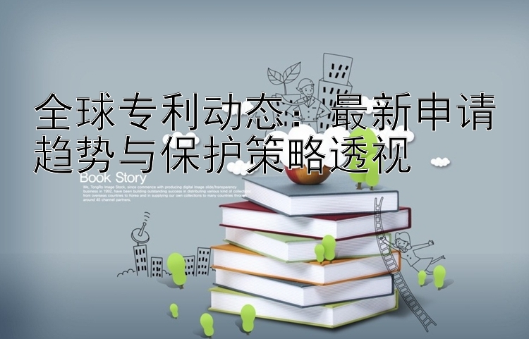 全球专利动态：最新申请趋势与保护策略透视