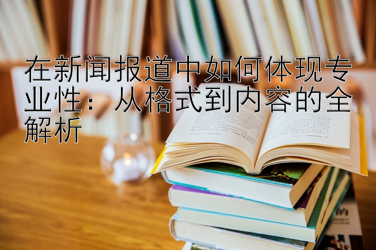 在新闻报道中如何体现专业性：从格式到内容的全解析