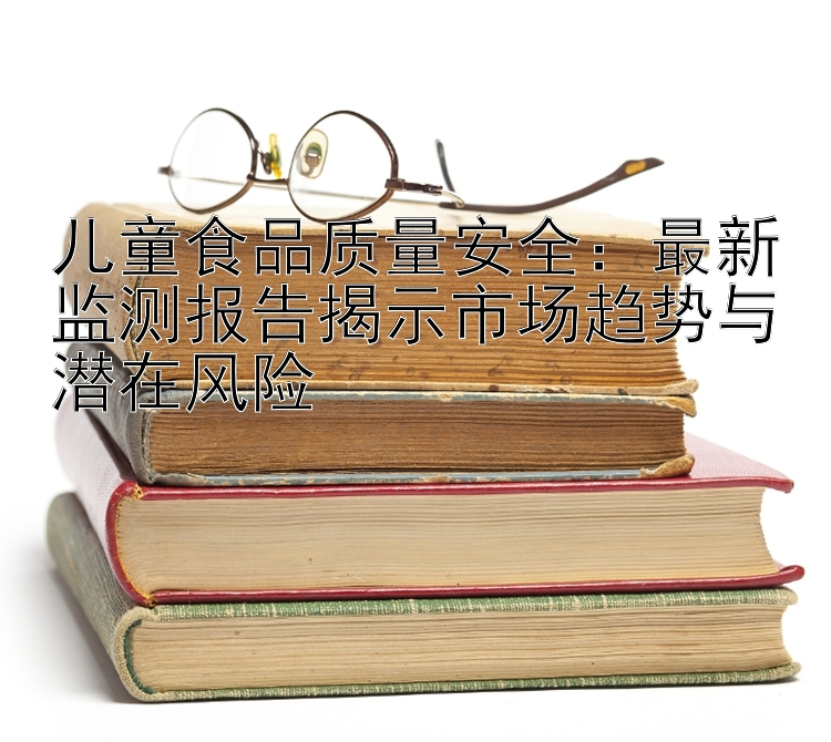 儿童食品质量安全：最新监测报告揭示市场趋势与潜在风险