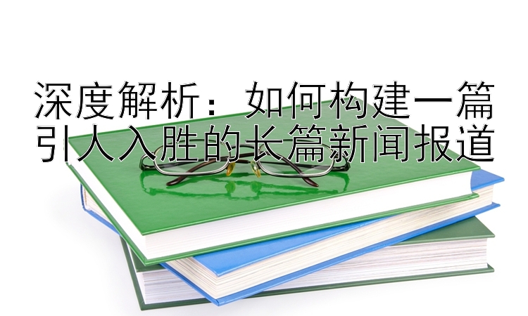 深度解析：如何构建一篇引人入胜的长篇新闻报道