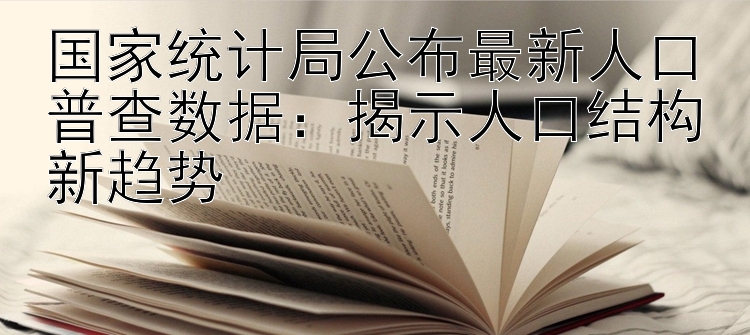 国家统计局公布最新人口普查数据：揭示人口结构新趋势