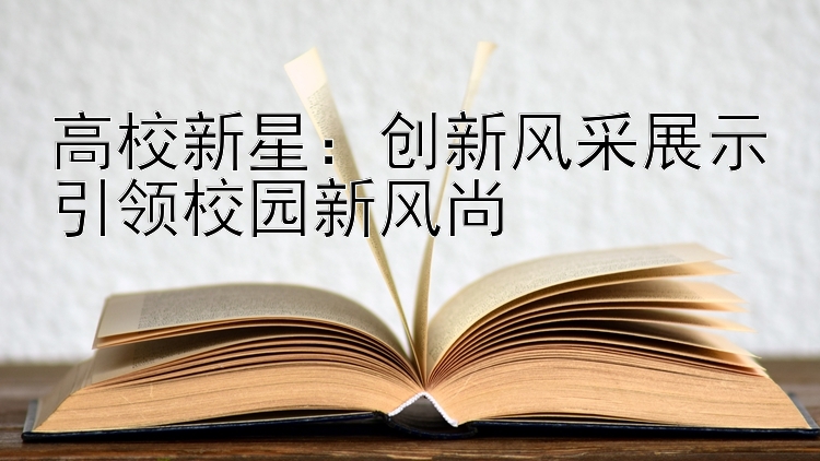 高校新星：创新风采展示引领校园新风尚