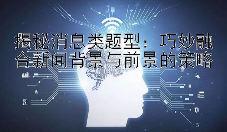 揭秘消息类题型：巧妙融合新闻背景与前景的策略