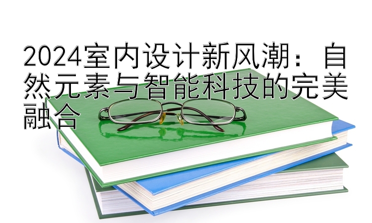 2024室内设计新风潮：自然元素与智能科技的完美融合