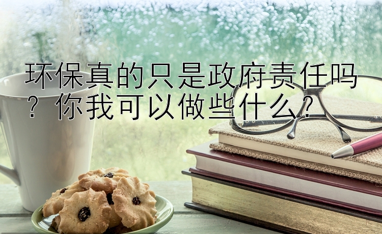 环保真的只是政府责任吗？你我可以做些什么？