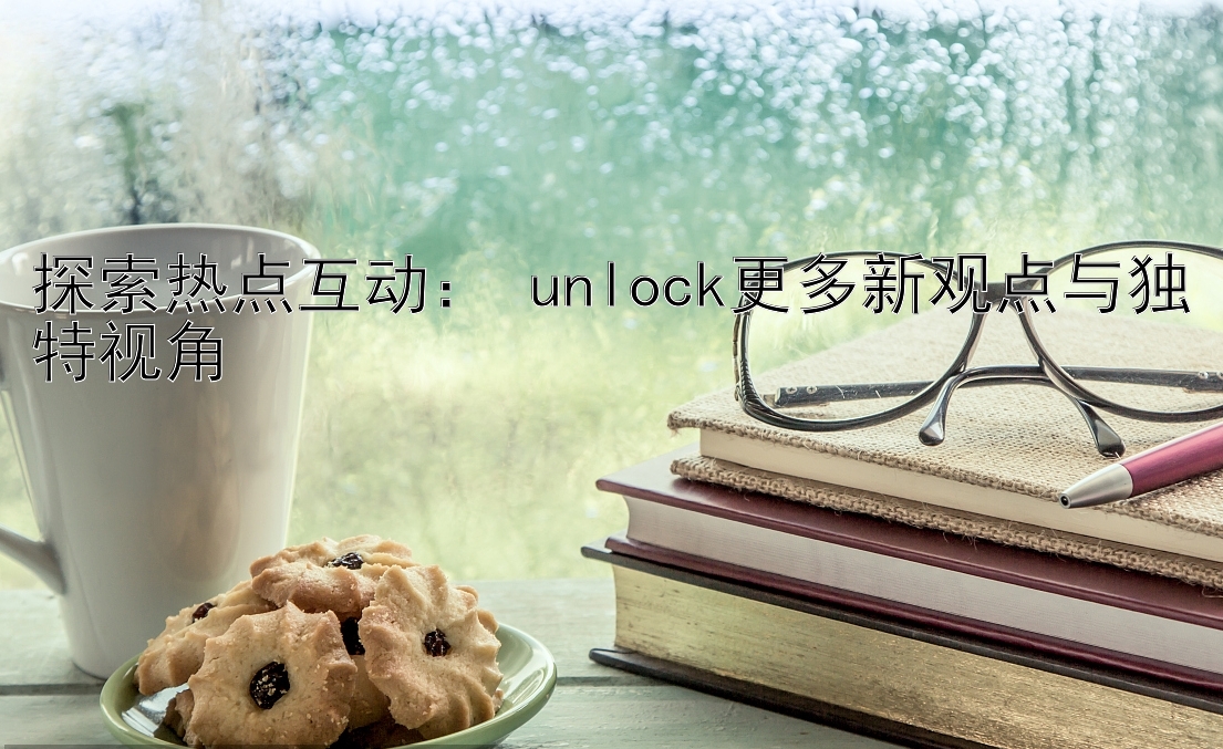 探索热点互动： unlock更多新观点与独特视角