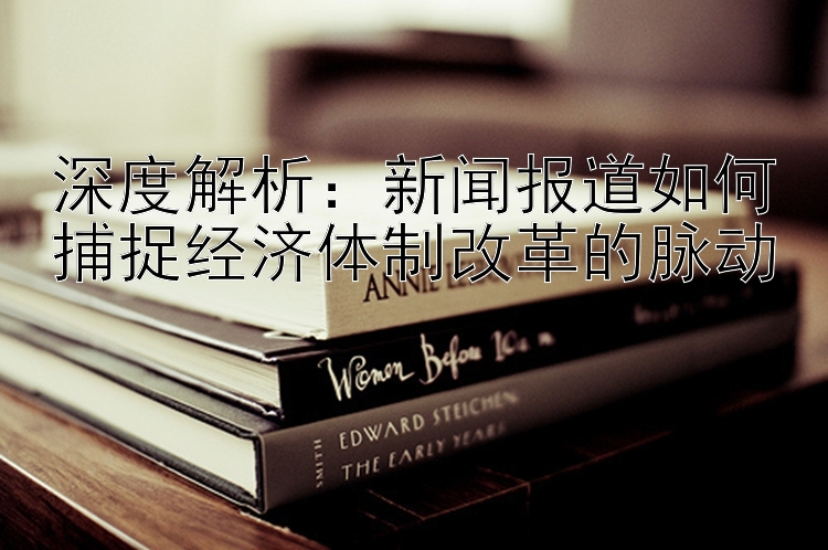 深度解析：新闻报道如何捕捉经济体制改革的脉动