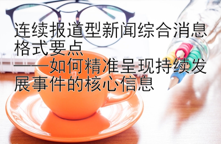 连续报道型新闻综合消息格式要点  
——如何精准呈现持续发展事件的核心信息