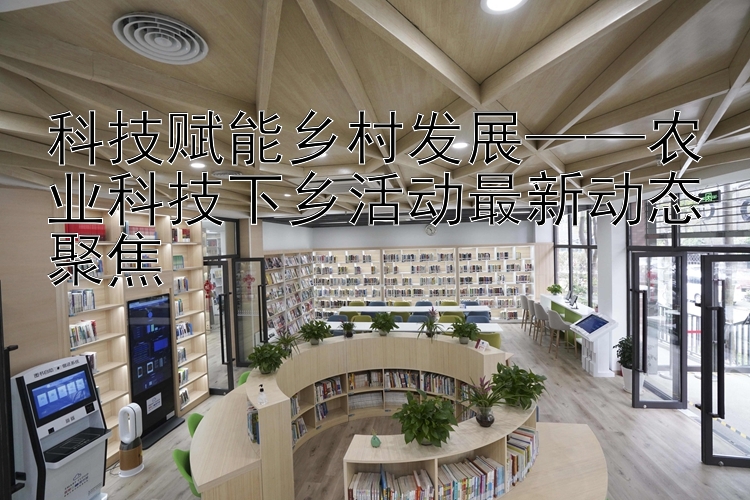 科技赋能乡村发展——农业科技下乡活动最新动态聚焦