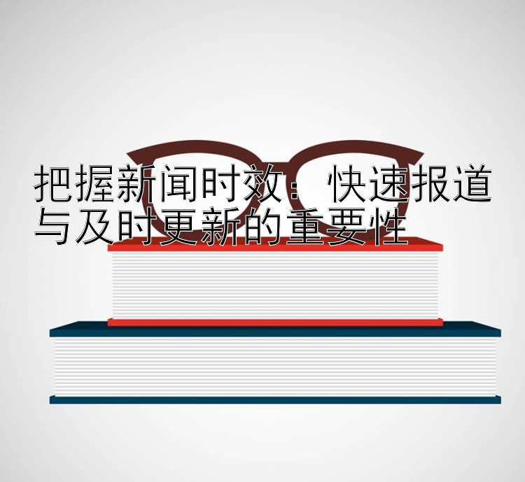 把握新闻时效：快速报道与及时更新的重要性