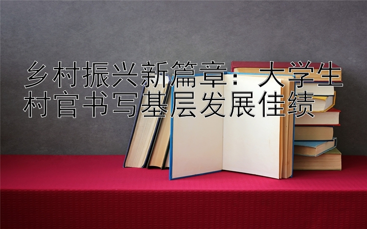 乡村振兴新篇章：大学生村官书写基层发展佳绩