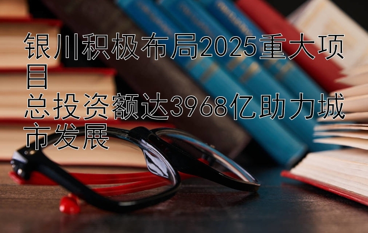 银川积极布局2025重大项目  
总投资额达3968亿助力城市发展