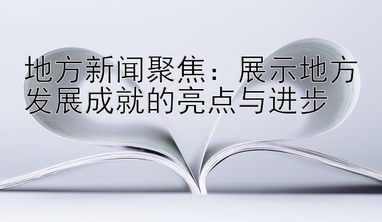 地方新闻聚焦：展示地方发展成就的亮点与进步