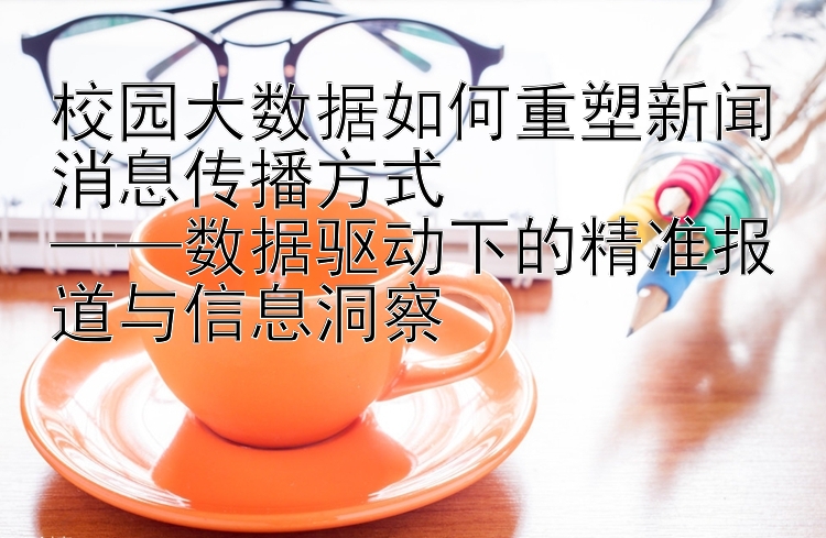 校园大数据如何重塑新闻消息传播方式  
——数据驱动下的精准报道与信息洞察