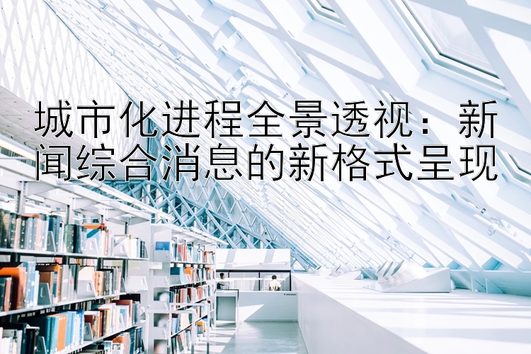 城市化进程全景透视：新闻综合消息的新格式呈现