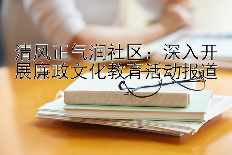 清风正气润社区：深入开展廉政文化教育活动报道