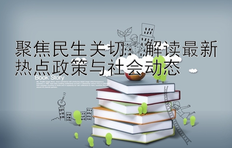 聚焦民生关切：解读最新热点政策与社会动态