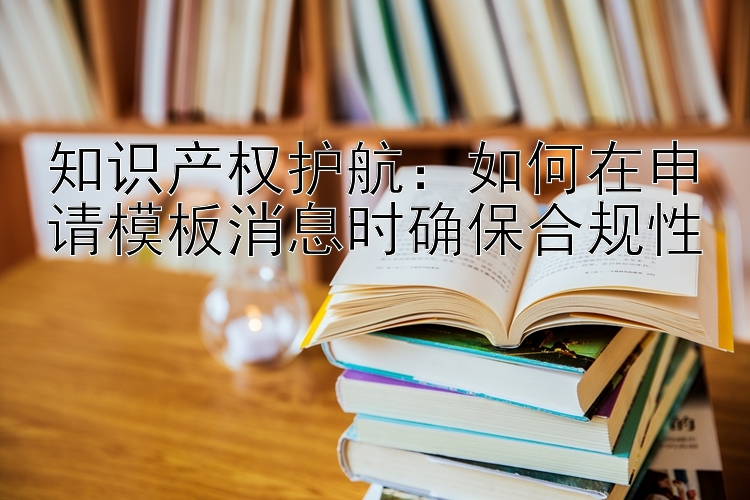 知识产权护航：如何在申请模板消息时确保合规性