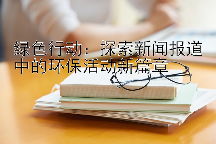 绿色行动：探索新闻报道中的环保活动新篇章