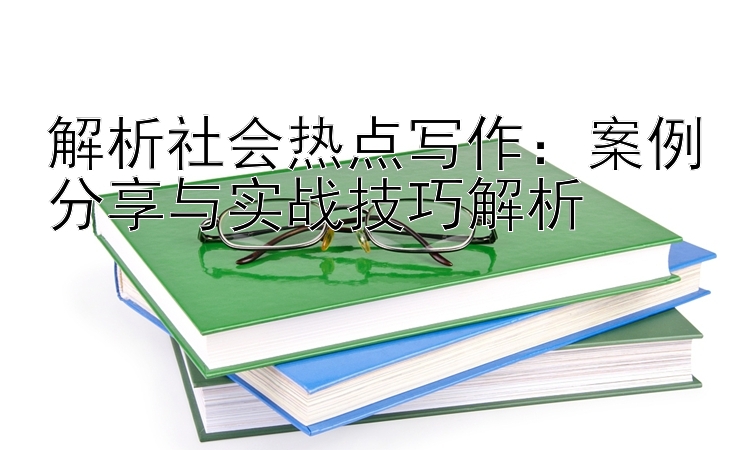 解析社会热点写作：案例分享与实战技巧解析