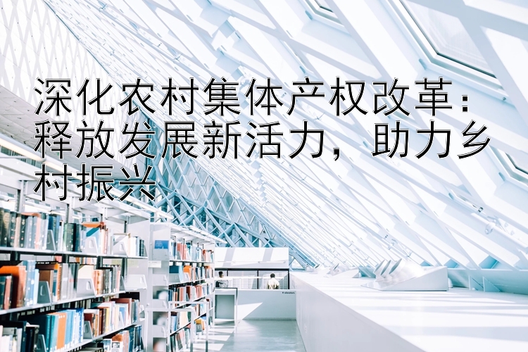 深化农村集体产权改革：释放发展新活力   助力乡村振兴