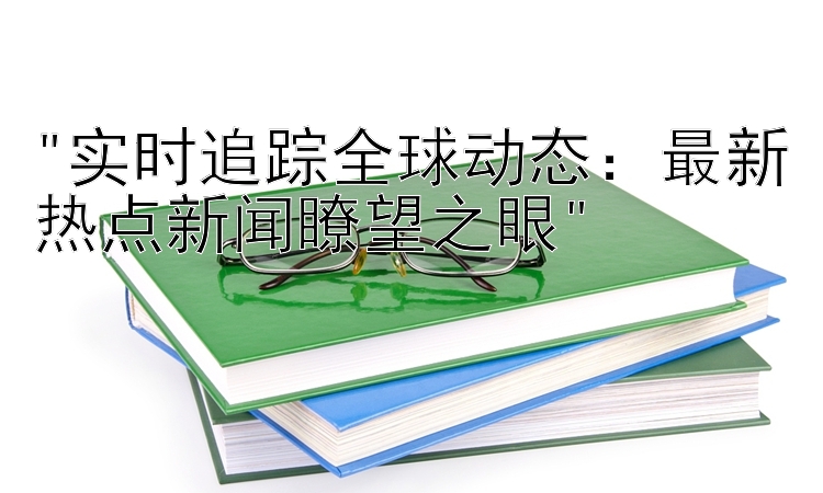 实时追踪全球动态：最新热点新闻瞭望之眼