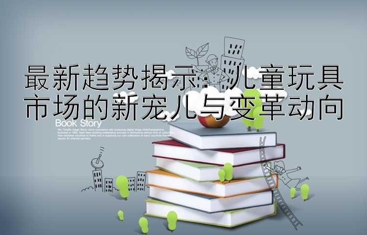 最新趋势揭示：儿童玩具市场的新宠儿与变革动向