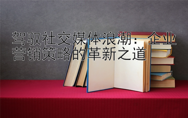 驾驭社交媒体浪潮：企业营销策略的革新之道