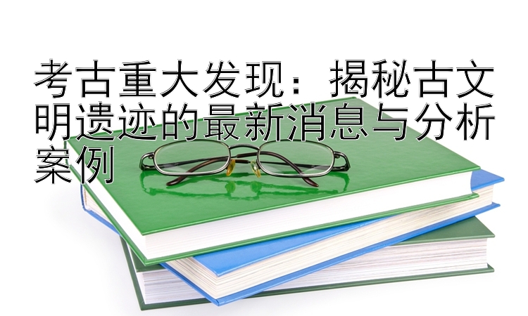 考古重大发现：揭秘古文明遗迹的最新消息与分析案例