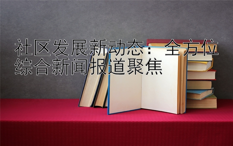 社区发展新动态：全方位综合新闻报道聚焦