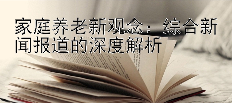 家庭养老新观念：综合新闻报道的深度解析