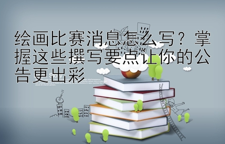 绘画比赛消息怎么写？掌握这些撰写要点让你的公告更出彩