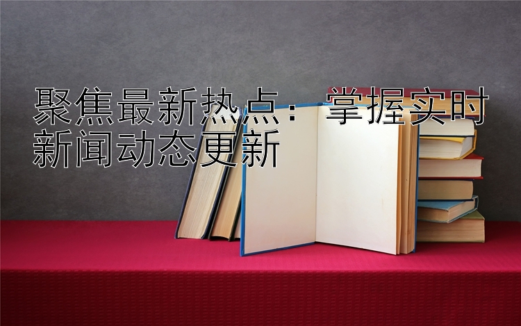 聚焦最新热点：掌握实时新闻动态更新