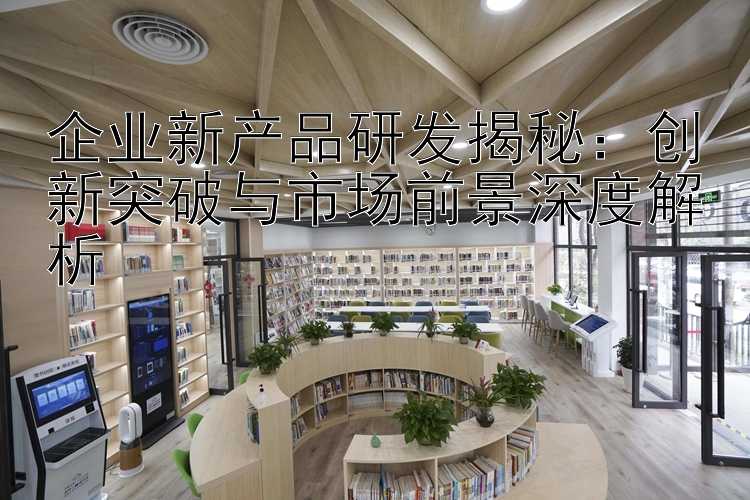 企业新产品研发揭秘：创新突破与市场前景深度解析