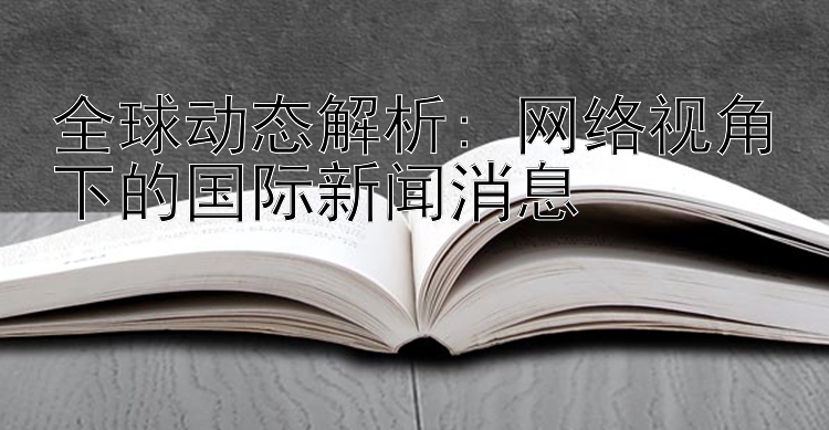 全球动态解析: 网络视角下的国际新闻消息