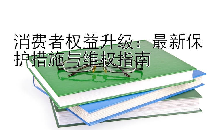 消费者权益升级：最新保护措施与维权指南