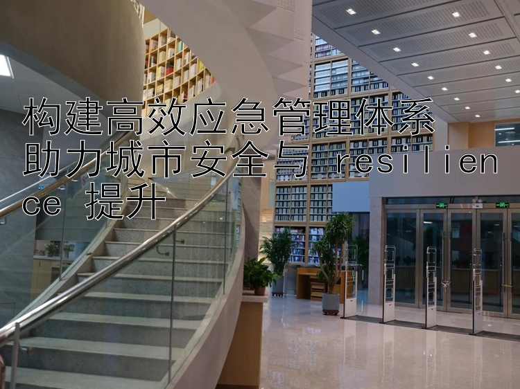 构建高效应急管理体系  
助力城市安全与 resilience 提升