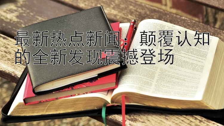 最新热点新闻：颠覆认知的全新发现震撼登场