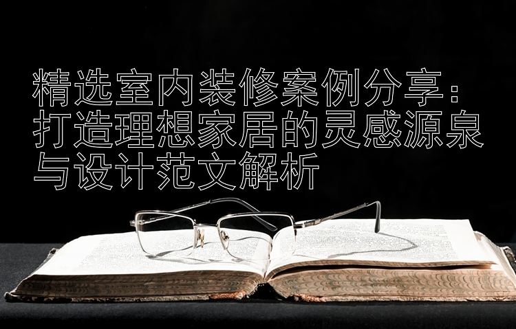 精选室内装修案例分享：打造理想家居的灵感源泉与设计范文解析