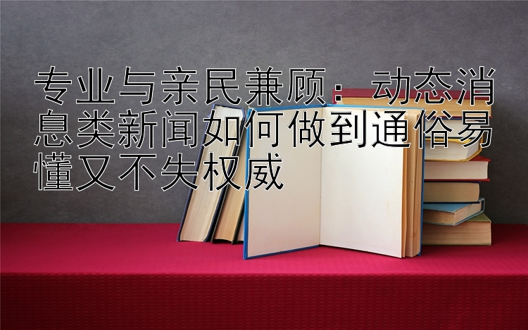 专业与亲民兼顾：动态消息类新闻如何做到通俗易懂又不失权威