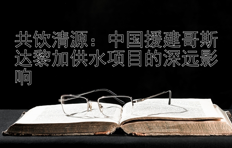 共饮清源：中国援建哥斯达黎加供水项目的深远影响