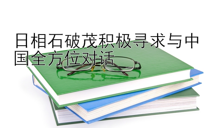 日相石破茂积极寻求与中国全方位对话