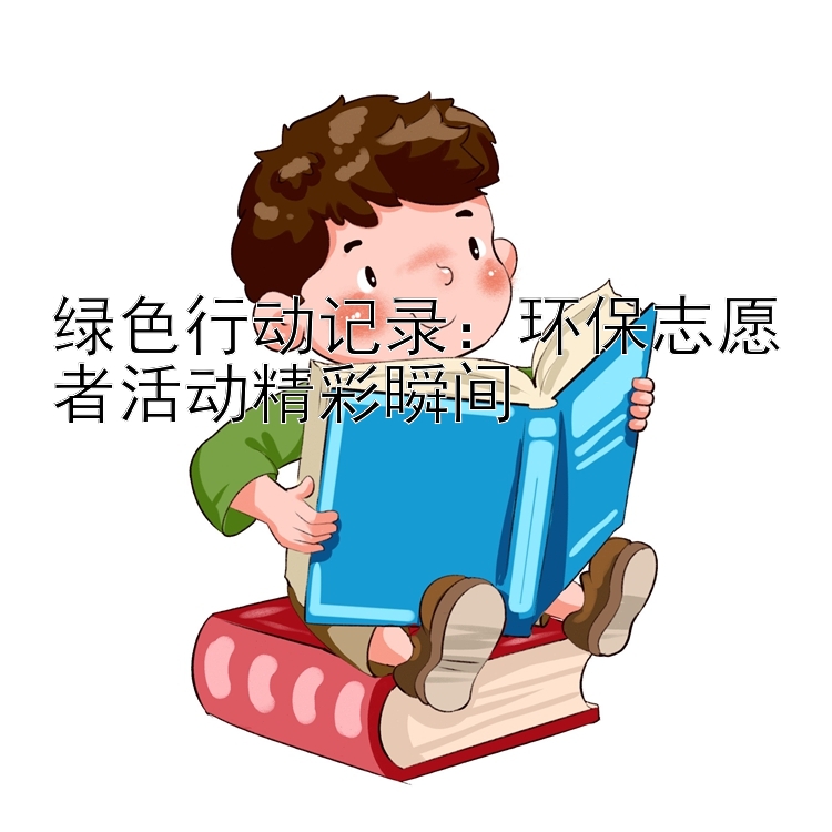 绿色行动记录：环保志愿者活动精彩瞬间