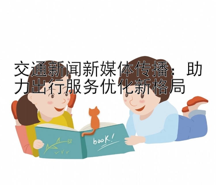 交通新闻新媒体传播：助力出行服务优化新格局