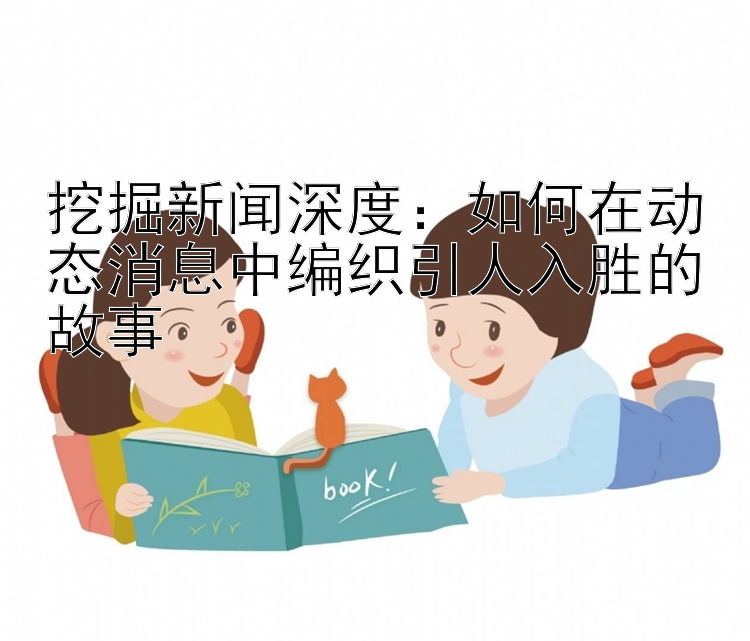 挖掘新闻深度：如何在动态消息中编织引人入胜的故事