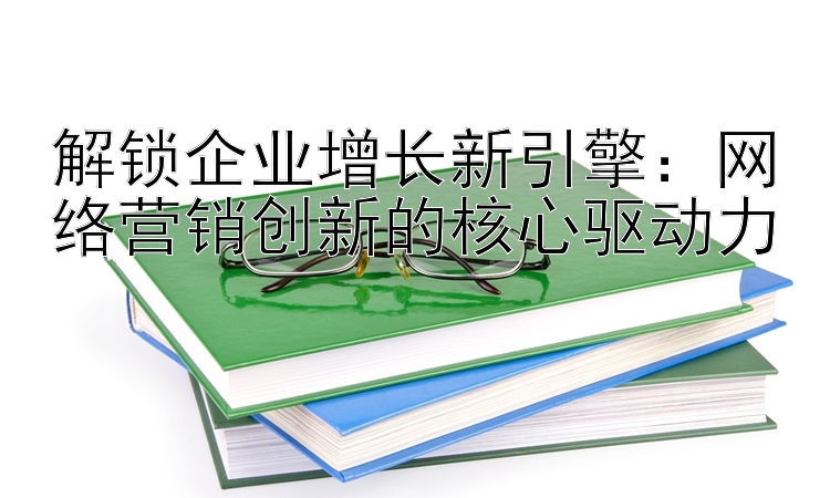 解锁企业增长新引擎：网络营销创新的核心驱动力