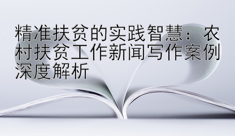 精准扶贫的实践智慧：农村扶贫工作新闻写作案例深度解析