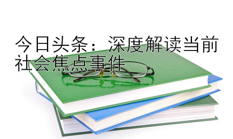 今日头条：深度解读当前社会焦点事件