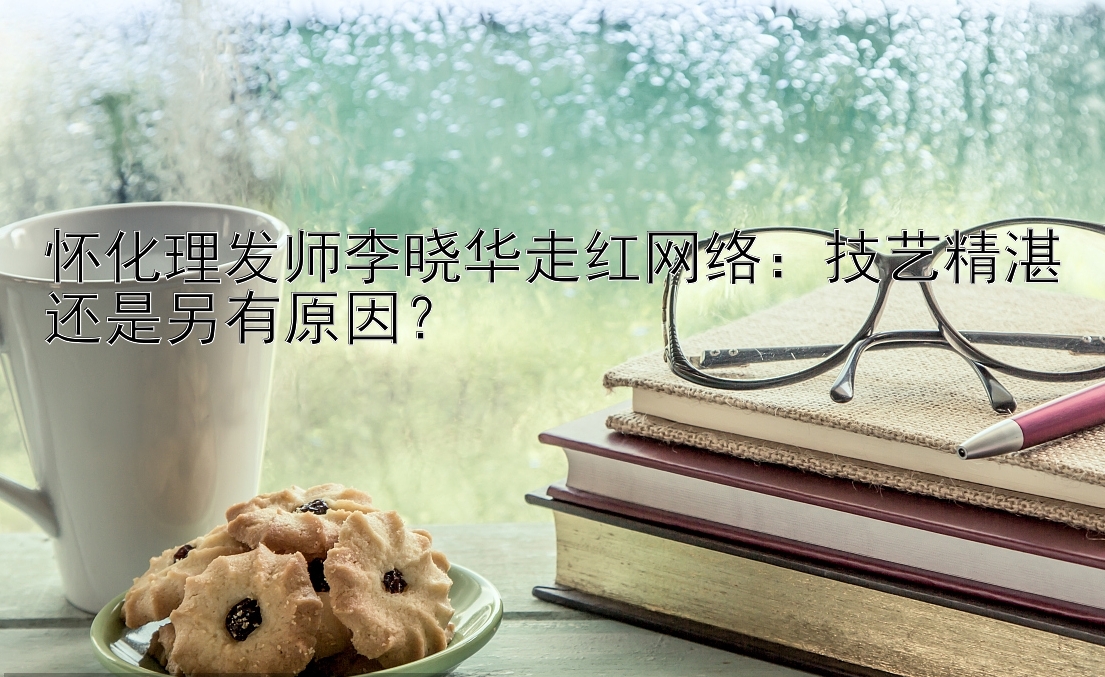 怀化理发师李晓华走红网络：技艺精湛还是另有原因？